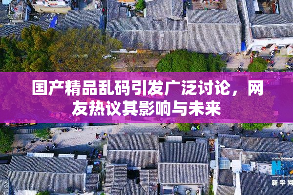 国产精品乱码引发广泛讨论，网友热议其影响与未来
