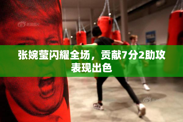 张婉莹闪耀全场，贡献7分2助攻表现出色