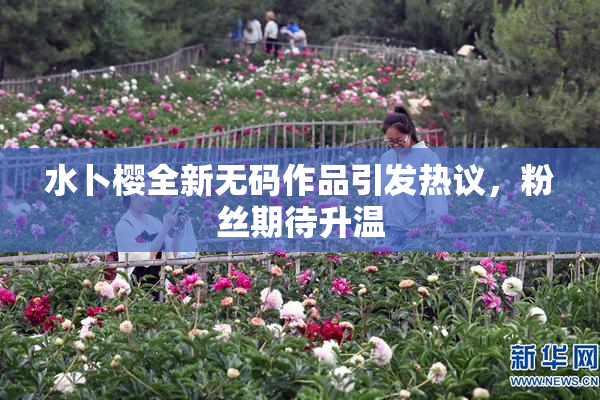 水卜樱全新无码作品引发热议，粉丝期待升温