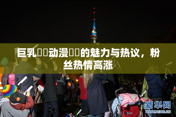 巨乳❌‌动漫❌‌的魅力与热议，粉丝热情高涨