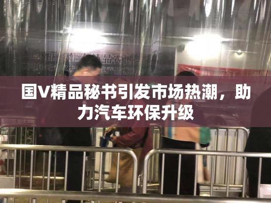 国V精品秘书引发市场热潮，助力汽车环保升级