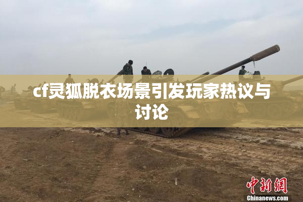 cf灵狐脱衣场景引发玩家热议与讨论