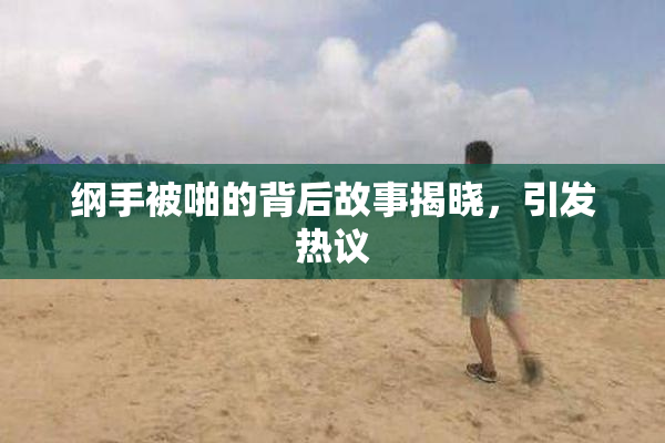 纲手被啪的背后故事揭晓，引发热议
