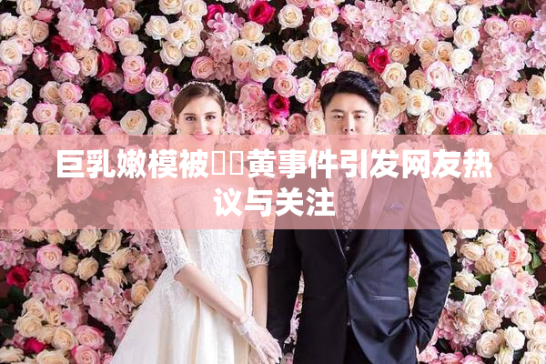 巨乳嫩模被❌‌黄事件引发网友热议与关注