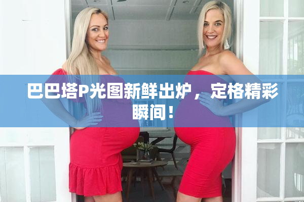 巴巴塔P光图新鲜出炉，定格精彩瞬间！