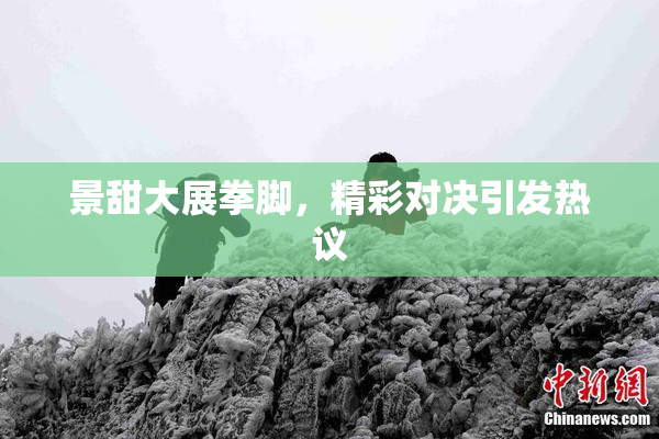 景甜大展拳脚，精彩对决引发热议