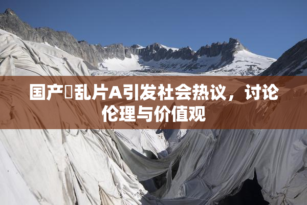 国产婬乱片A引发社会热议，讨论伦理与价值观