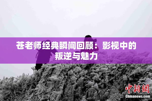 苍老师经典瞬间回顾：影视中的叛逆与魅力