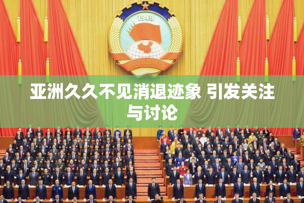 亚洲久久不见消退迹象 引发关注与讨论