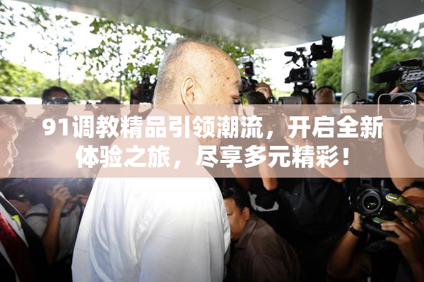 91调教精品引领潮流，开启全新体验之旅，尽享多元精彩！