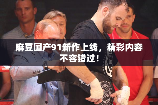 麻豆国产91新作上线，精彩内容不容错过！