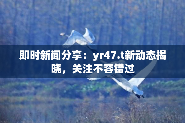 即时新闻分享：yr47.t新动态揭晓，关注不容错过