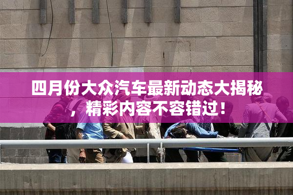 四月份大众汽车最新动态大揭秘，精彩内容不容错过！