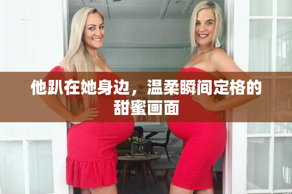 他趴在她身边，温柔瞬间定格的甜蜜画面