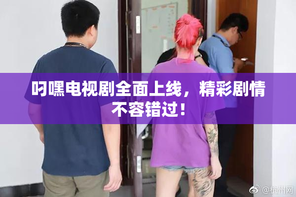 叼嘿电视剧全面上线，精彩剧情不容错过！