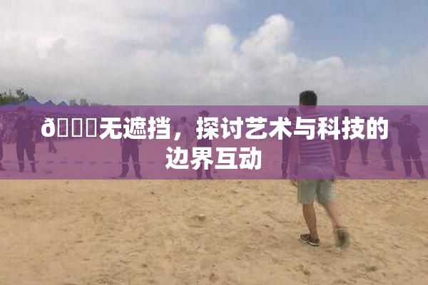🔞无遮挡，探讨艺术与科技的边界互动