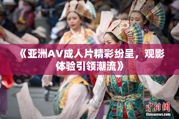 《亚洲AV成人片精彩纷呈，观影体验引领潮流》