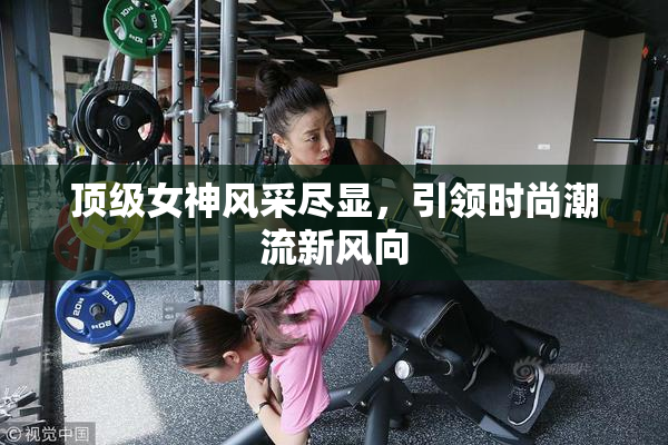 顶级女神风采尽显，引领时尚潮流新风向