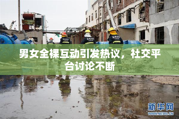 男女全裸互动引发热议，社交平台讨论不断