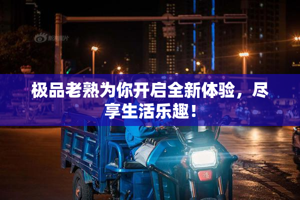 极品老熟为你开启全新体验，尽享生活乐趣！