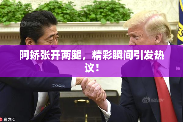 阿娇张开两腿，精彩瞬间引发热议！