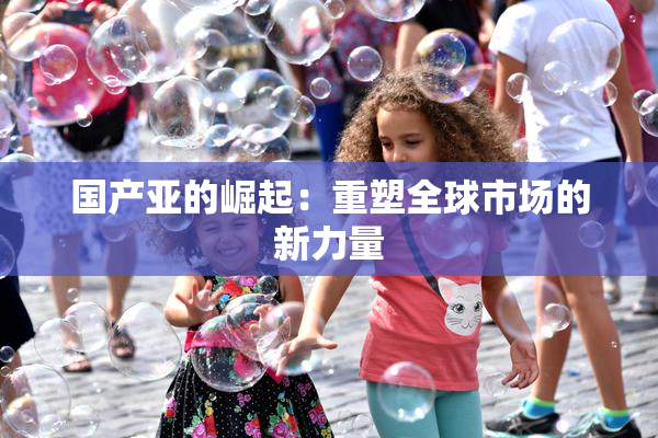 国产亚的崛起：重塑全球市场的新力量