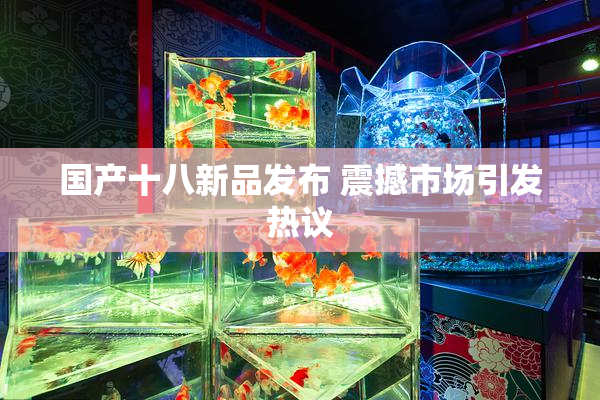 国产十八新品发布 震撼市场引发热议