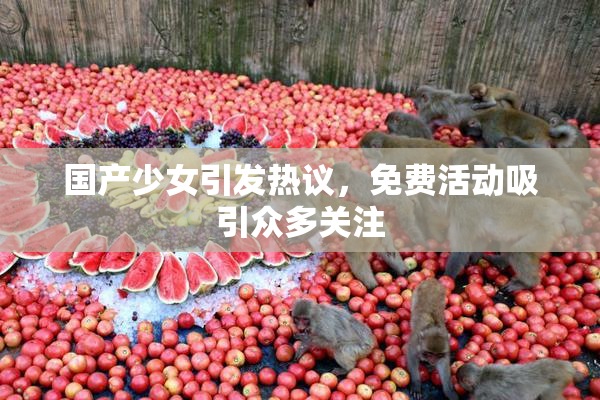 国产少女引发热议，免费活动吸引众多关注