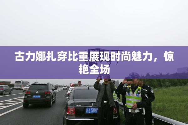 古力娜扎穿比重展现时尚魅力，惊艳全场