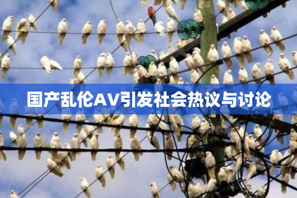 国产乱伦AV引发社会热议与讨论