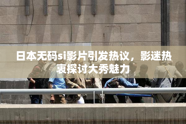 日本无码si影片引发热议，影迷热衷探讨大秀魅力