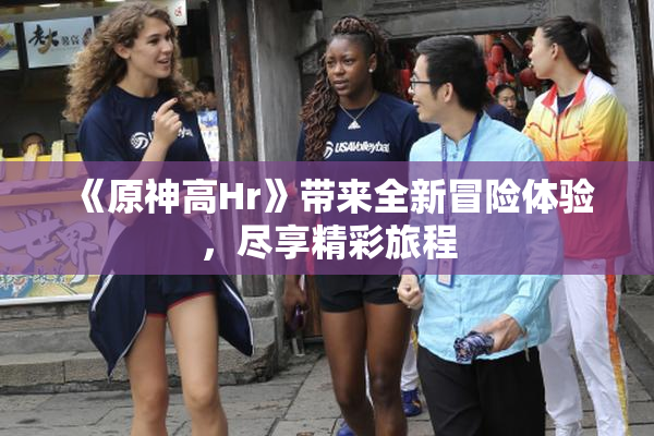 《原神高Hr》带来全新冒险体验，尽享精彩旅程