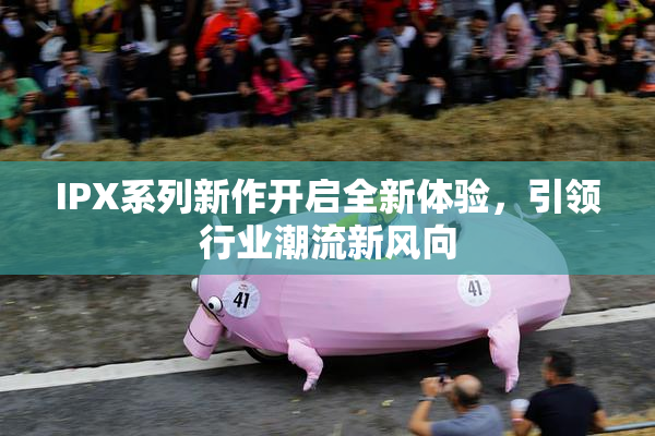 IPX系列新作开启全新体验，引领行业潮流新风向