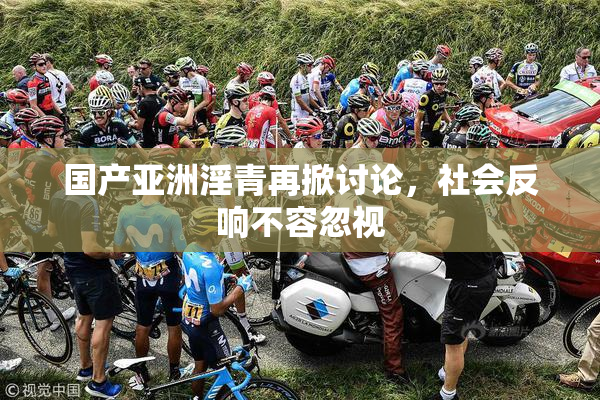 国产亚洲淫青再掀讨论，社会反响不容忽视