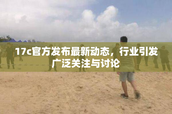 17c官方发布最新动态，行业引发广泛关注与讨论