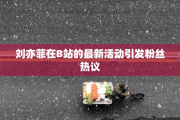 刘亦菲在B站的最新活动引发粉丝热议