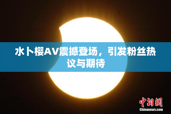 水卜樱AV震撼登场，引发粉丝热议与期待