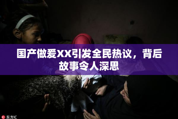 国产做爰XX引发全民热议，背后故事令人深思