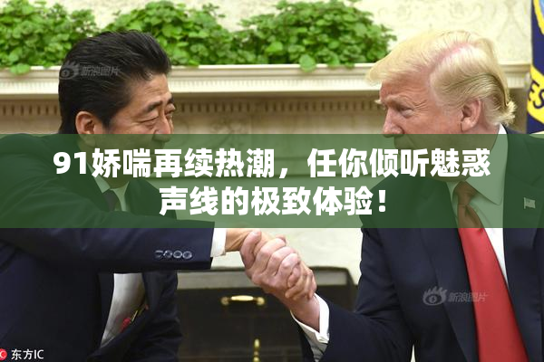 91娇喘再续热潮，任你倾听魅惑声线的极致体验！