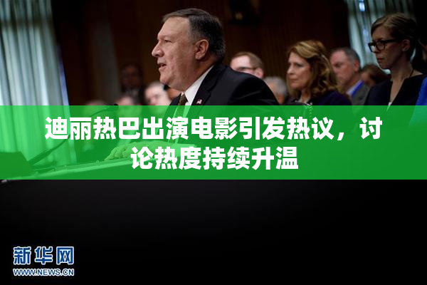迪丽热巴出演电影引发热议，讨论热度持续升温