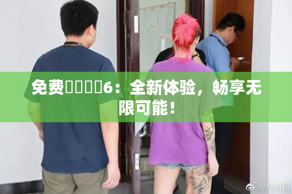 免费❌‌❌‌6：全新体验，畅享无限可能！
