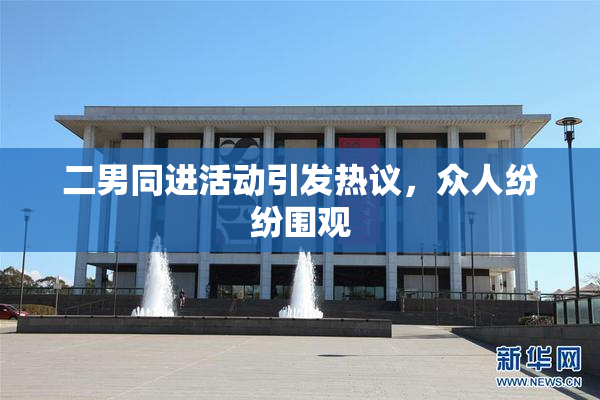 二男同进活动引发热议，众人纷纷围观