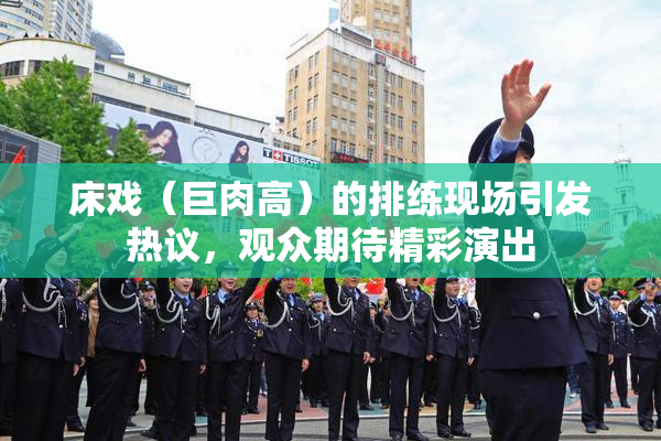 床戏（巨肉高）的排练现场引发热议，观众期待精彩演出