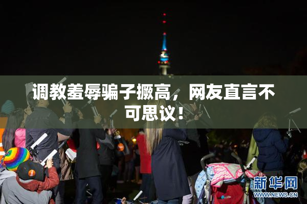 调教羞辱骗子撅高，网友直言不可思议！