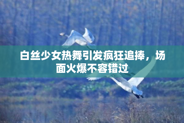 白丝少女热舞引发疯狂追捧，场面火爆不容错过