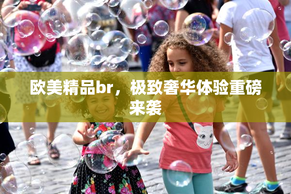 欧美精品br，极致奢华体验重磅来袭