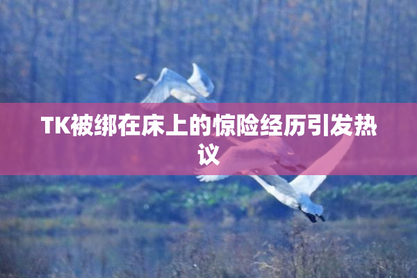 TK被绑在床上的惊险经历引发热议