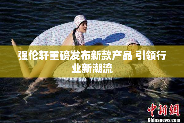 强伦轩重磅发布新款产品 引领行业新潮流