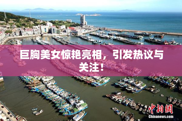 巨胸美女惊艳亮相，引发热议与关注！