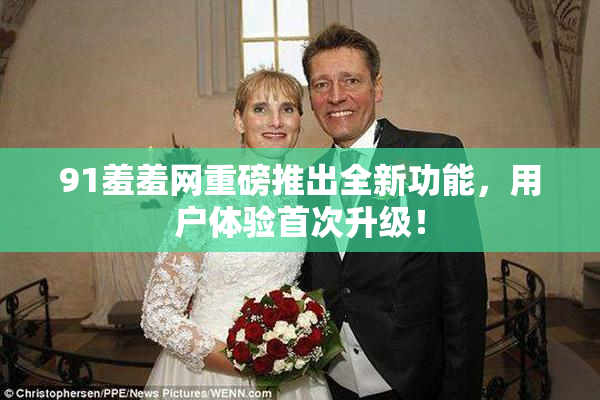 91羞羞网重磅推出全新功能，用户体验首次升级！